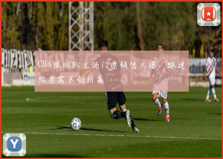 CBA深圳队主场门票销售火爆,球迷购票需求创新高