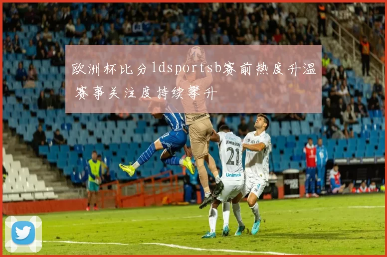 欧洲杯比分ldsportsb赛前热度升温 赛事关注度持续攀升