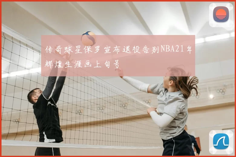 传奇球星保罗宣布退役告别NBA21年辉煌生涯画上句号