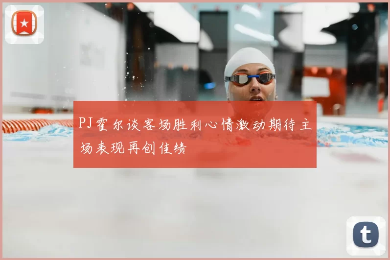 PJ霍尔谈客场胜利心情激动期待主场表现再创佳绩