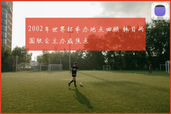 2002年世界杯举办地点回顾 韩日两国联合主办成焦点