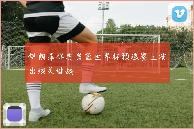 伊朗菲律宾男篮世界杯预选赛上演出线关键战