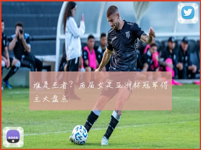 谁是王者？历届女足亚洲杯冠军得主大盘点