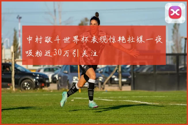 中村敬斗世界杯表现惊艳社媒一夜吸粉近30万引关注