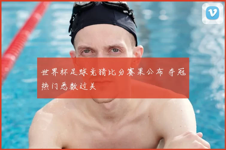 世界杯足球竞猜比分赛果公布 夺冠热门悉数过关