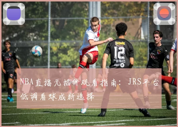 NBA直播无插件观看指南:JRS平台低调看球成新选择