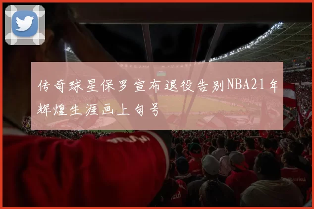 传奇球星保罗宣布退役告别NBA21年辉煌生涯画上句号