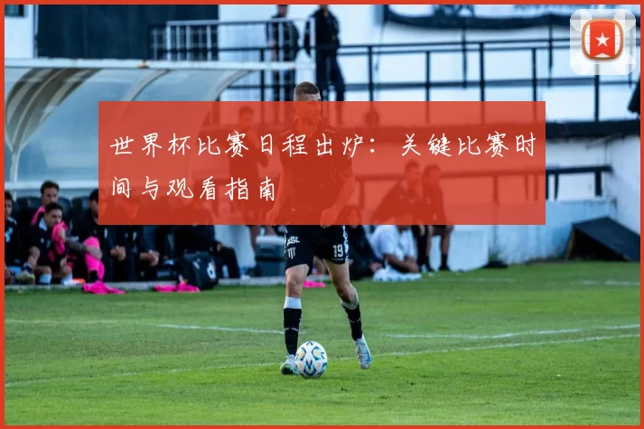 世界杯比赛日程出炉：关键比赛时间与观看指南