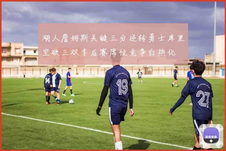 湖人詹姆斯关键三分逆转勇士库里空砍三双季后赛席位竞争白热化