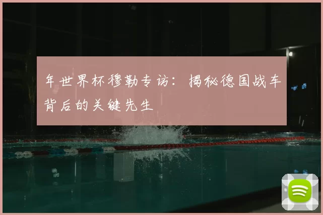 年世界杯穆勒专访:揭秘德国战车背后的关键先生
